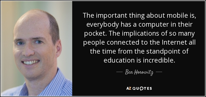 The important thing about mobile is, everybody has a computer in their pocket. The implications of so many people connected to the Internet all the time from the standpoint of education is incredible. - Ben Horowitz