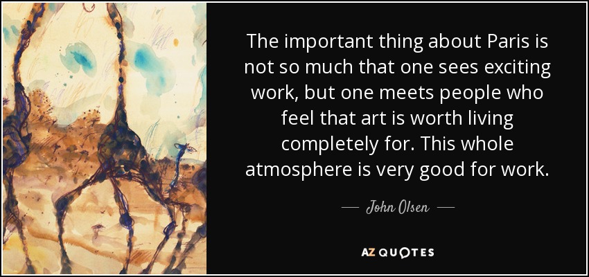 The important thing about Paris is not so much that one sees exciting work, but one meets people who feel that art is worth living completely for. This whole atmosphere is very good for work. - John Olsen