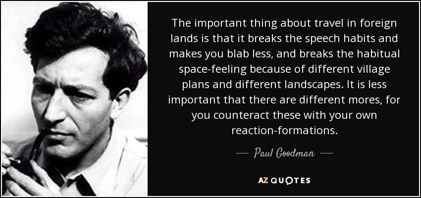 The important thing about travel in foreign lands is that it breaks the speech habits and makes you blab less, and breaks the habitual space-feeling because of different village plans and different landscapes. It is less important that there are different mores, for you counteract these with your own reaction-formations. - Paul Goodman