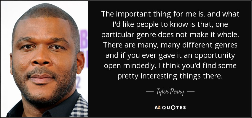 The important thing for me is, and what I'd like people to know is that, one particular genre does not make it whole. There are many, many different genres and if you ever gave it an opportunity open mindedly, I think you'd find some pretty interesting things there. - Tyler Perry