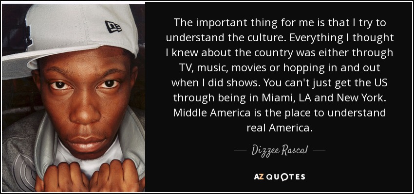 The important thing for me is that I try to understand the culture. Everything I thought I knew about the country was either through TV, music, movies or hopping in and out when I did shows. You can't just get the US through being in Miami, LA and New York. Middle America is the place to understand real America. - Dizzee Rascal