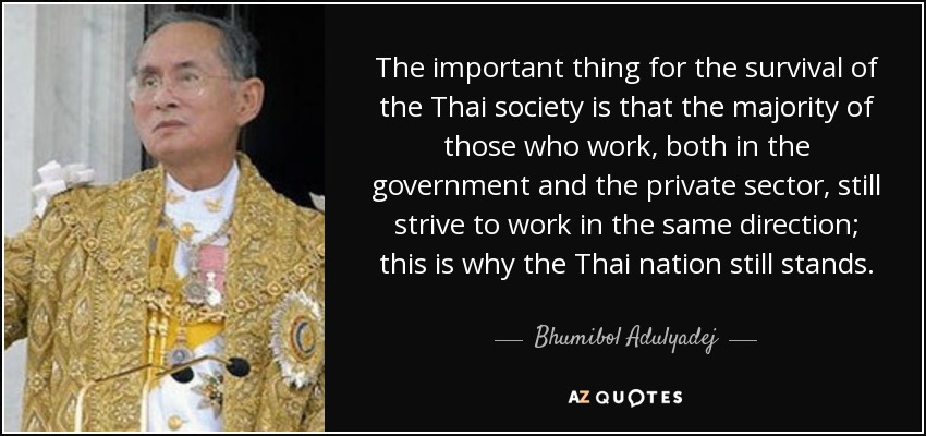 The important thing for the survival of the Thai society is that the majority of those who work, both in the government and the private sector, still strive to work in the same direction; this is why the Thai nation still stands. - Bhumibol Adulyadej
