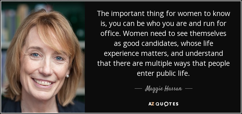 The important thing for women to know is, you can be who you are and run for office. Women need to see themselves as good candidates, whose life experience matters, and understand that there are multiple ways that people enter public life. - Maggie Hassan