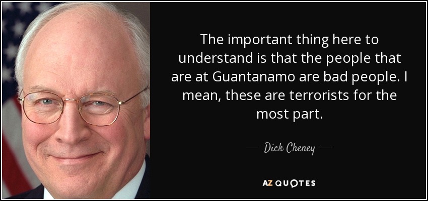 The important thing here to understand is that the people that are at Guantanamo are bad people. I mean, these are terrorists for the most part. - Dick Cheney