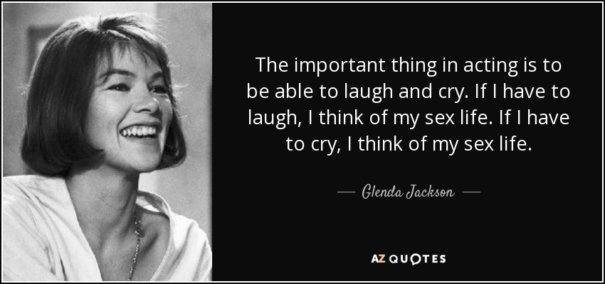 The important thing in acting is to be able to laugh and cry. If I have to laugh, I think of my sex life. If I have to cry, I think of my sex life. - Glenda Jackson