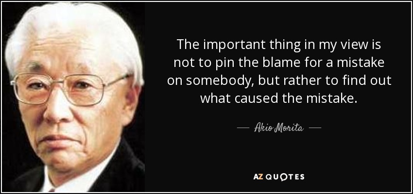 The important thing in my view is not to pin the blame for a mistake on somebody, but rather to find out what caused the mistake. - Akio Morita