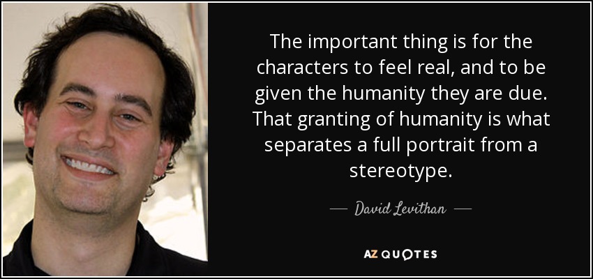 The important thing is for the characters to feel real, and to be given the humanity they are due. That granting of humanity is what separates a full portrait from a stereotype. - David Levithan