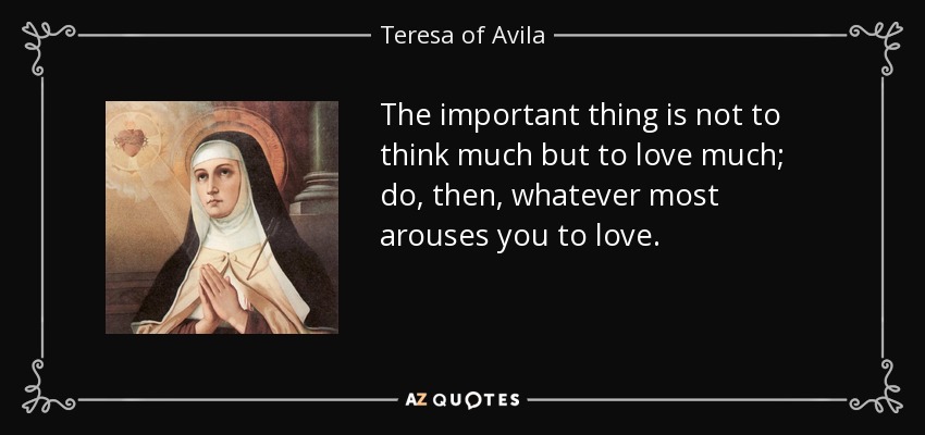 The important thing is not to think much but to love much; do, then, whatever most arouses you to love. - Teresa of Avila