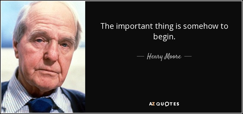 The important thing is somehow to begin. - Henry Moore