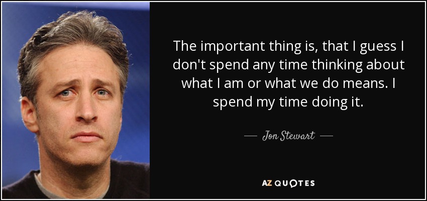 The important thing is, that I guess I don't spend any time thinking about what I am or what we do means. I spend my time doing it. - Jon Stewart