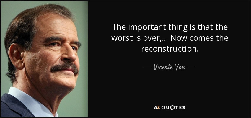 The important thing is that the worst is over, ... Now comes the reconstruction. - Vicente Fox