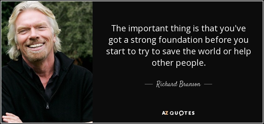 The important thing is that you've got a strong foundation before you start to try to save the world or help other people. - Richard Branson