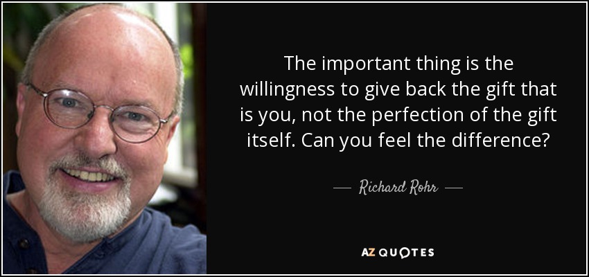 The important thing is the willingness to give back the gift that is you, not the perfection of the gift itself. Can you feel the difference? - Richard Rohr