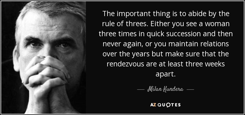 The important thing is to abide by the rule of threes. Either you see a woman three times in quick succession and then never again, or you maintain relations over the years but make sure that the rendezvous are at least three weeks apart. - Milan Kundera