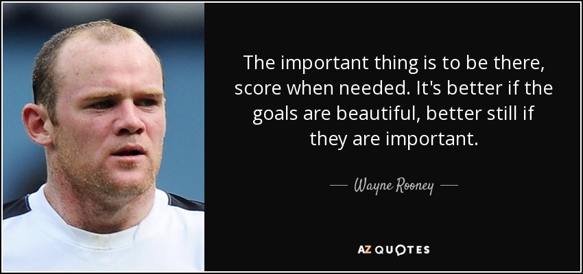 The important thing is to be there, score when needed. It's better if the goals are beautiful, better still if they are important. - Wayne Rooney