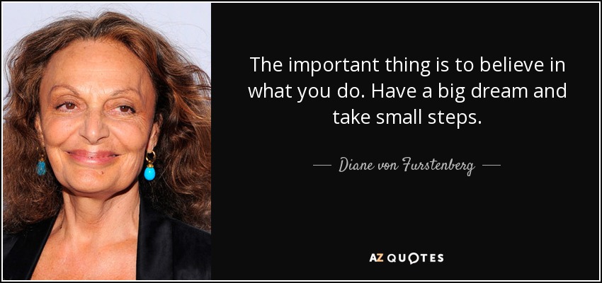 The important thing is to believe in what you do. Have a big dream and take small steps. - Diane von Furstenberg