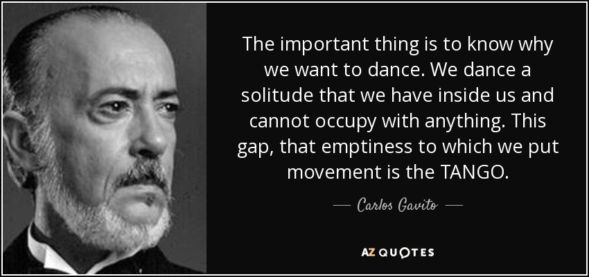 The important thing is to know why we want to dance. We dance a solitude that we have inside us and cannot occupy with anything. This gap, that emptiness to which we put movement is the TANGO. - Carlos Gavito