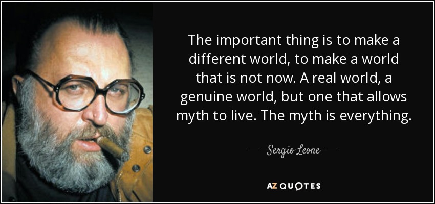 The important thing is to make a different world, to make a world that is not now. A real world, a genuine world, but one that allows myth to live. The myth is everything. - Sergio Leone