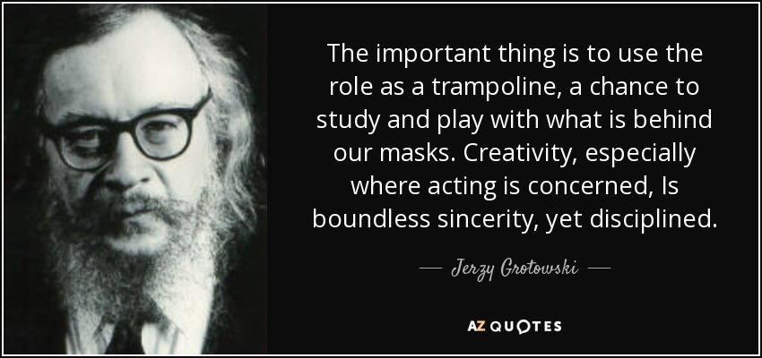 The important thing is to use the role as a trampoline, a chance to study and play with what is behind our masks. Creativity, especially where acting is concerned, Is boundless sincerity, yet disciplined. - Jerzy Grotowski