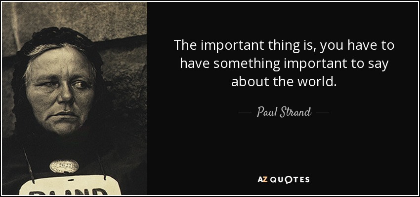 The important thing is, you have to have something important to say about the world. - Paul Strand