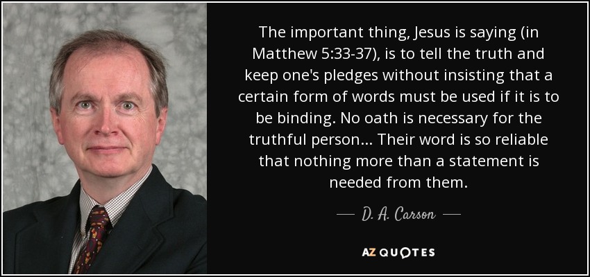 The important thing, Jesus is saying (in Matthew 5:33-37), is to tell the truth and keep one's pledges without insisting that a certain form of words must be used if it is to be binding. No oath is necessary for the truthful person... Their word is so reliable that nothing more than a statement is needed from them. - D. A. Carson