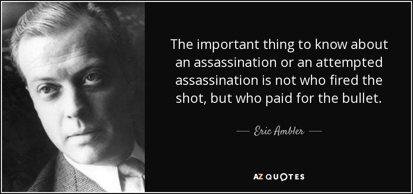 The important thing to know about an assassination or an attempted assassination is not who fired the shot, but who paid for the bullet. - Eric Ambler