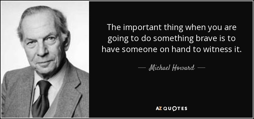 The important thing when you are going to do something brave is to have someone on hand to witness it. - Michael Howard