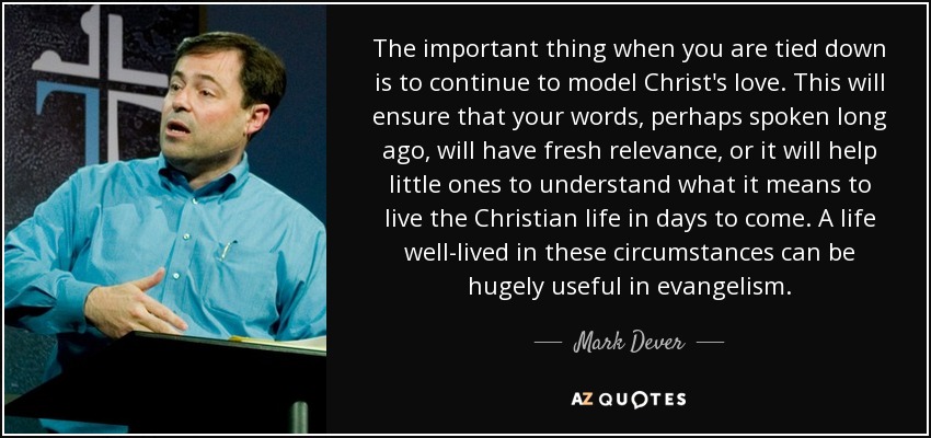 The important thing when you are tied down is to continue to model Christ's love. This will ensure that your words, perhaps spoken long ago, will have fresh relevance, or it will help little ones to understand what it means to live the Christian life in days to come. A life well-lived in these circumstances can be hugely useful in evangelism. - Mark Dever