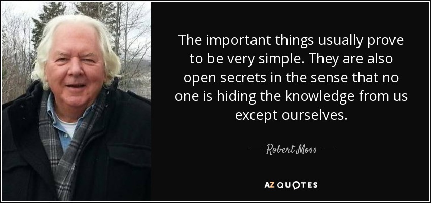 The important things usually prove to be very simple. They are also open secrets in the sense that no one is hiding the knowledge from us except ourselves. - Robert Moss