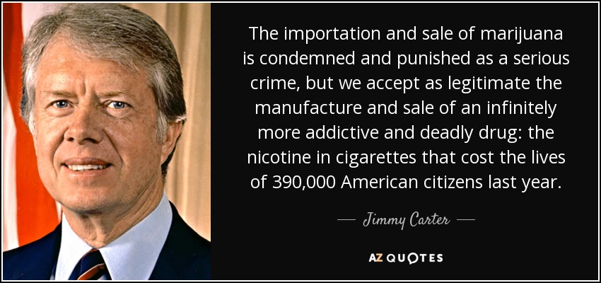 The importation and sale of marijuana is condemned and punished as a serious crime, but we accept as legitimate the manufacture and sale of an infinitely more addictive and deadly drug: the nicotine in cigarettes that cost the lives of 390,000 American citizens last year. - Jimmy Carter