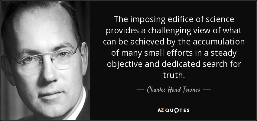 The imposing edifice of science provides a challenging view of what can be achieved by the accumulation of many small efforts in a steady objective and dedicated search for truth. - Charles Hard Townes