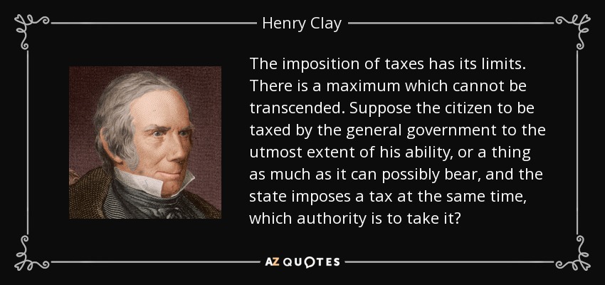 The imposition of taxes has its limits. There is a maximum which cannot be transcended. Suppose the citizen to be taxed by the general government to the utmost extent of his ability, or a thing as much as it can possibly bear, and the state imposes a tax at the same time, which authority is to take it? - Henry Clay