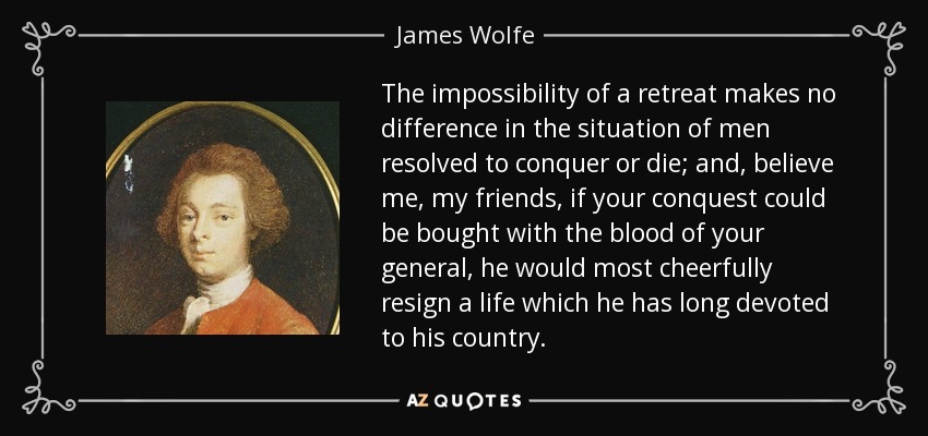 The impossibility of a retreat makes no difference in the situation of men resolved to conquer or die; and, believe me, my friends, if your conquest could be bought with the blood of your general, he would most cheerfully resign a life which he has long devoted to his country. - James Wolfe