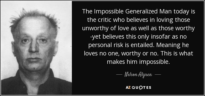 The Impossible Generalized Man today is the critic who believes in loving those unworthy of love as well as those worthy -yet believes this only insofar as no personal risk is entailed. Meaning he loves no one, worthy or no. This is what makes him impossible. - Nelson Algren