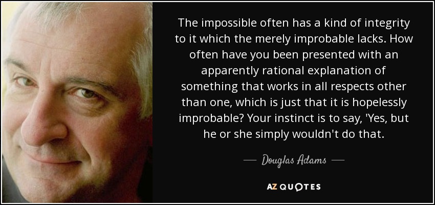 The impossible often has a kind of integrity to it which the merely improbable lacks. How often have you been presented with an apparently rational explanation of something that works in all respects other than one, which is just that it is hopelessly improbable? Your instinct is to say, 'Yes, but he or she simply wouldn't do that. - Douglas Adams