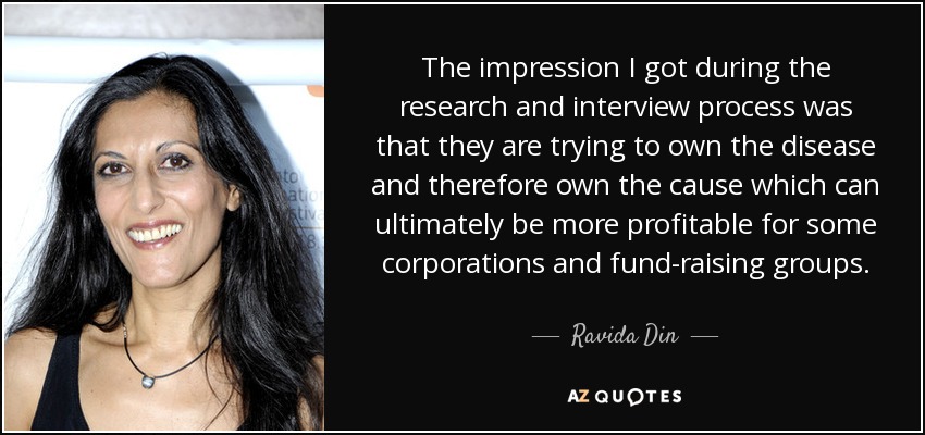 The impression I got during the research and interview process was that they are trying to own the disease and therefore own the cause which can ultimately be more profitable for some corporations and fund-raising groups. - Ravida Din