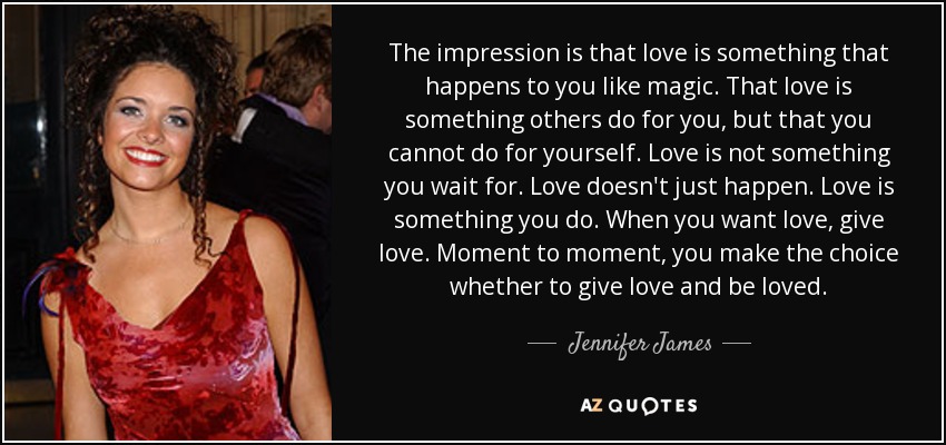 The impression is that love is something that happens to you like magic. That love is something others do for you, but that you cannot do for yourself. Love is not something you wait for. Love doesn't just happen. Love is something you do. When you want love, give love. Moment to moment, you make the choice whether to give love and be loved. - Jennifer James