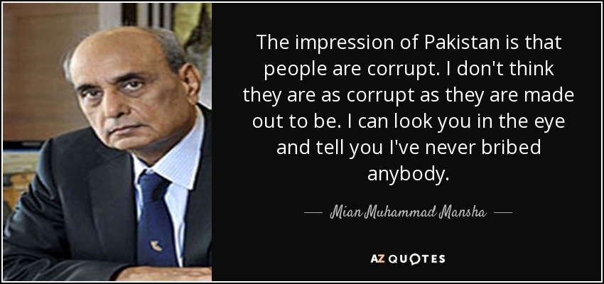 The impression of Pakistan is that people are corrupt. I don't think they are as corrupt as they are made out to be. I can look you in the eye and tell you I've never bribed anybody. - Mian Muhammad Mansha
