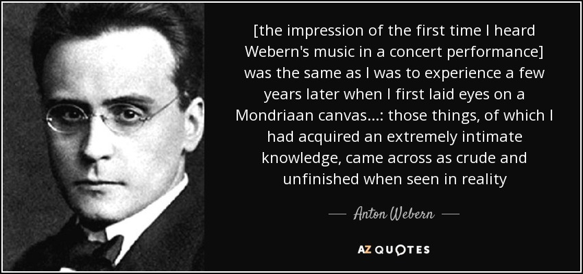 [the impression of the first time I heard Webern's music in a concert performance] was the same as I was to experience a few years later when I first laid eyes on a Mondriaan canvas...: those things, of which I had acquired an extremely intimate knowledge, came across as crude and unfinished when seen in reality - Anton Webern
