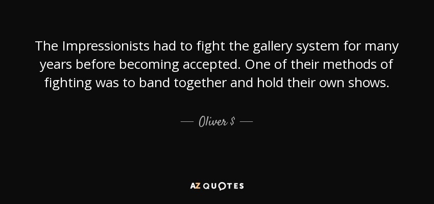 The Impressionists had to fight the gallery system for many years before becoming accepted. One of their methods of fighting was to band together and hold their own shows. - Oliver $