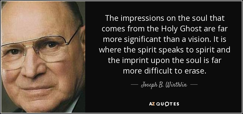 The impressions on the soul that comes from the Holy Ghost are far more significant than a vision. It is where the spirit speaks to spirit and the imprint upon the soul is far more difficult to erase. - Joseph B. Wirthlin