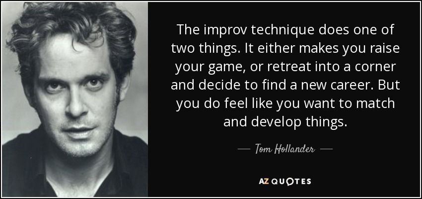 The improv technique does one of two things. It either makes you raise your game, or retreat into a corner and decide to find a new career. But you do feel like you want to match and develop things. - Tom Hollander