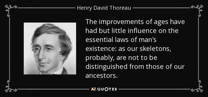 The improvements of ages have had but little influence on the essential laws of man's existence: as our skeletons, probably, are not to be distinguished from those of our ancestors. - Henry David Thoreau