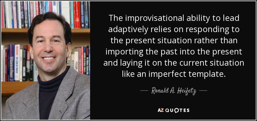 The improvisational ability to lead adaptively relies on responding to the present situation rather than importing the past into the present and laying it on the current situation like an imperfect template. - Ronald A. Heifetz