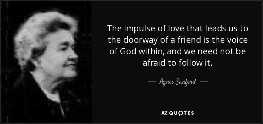 The impulse of love that leads us to the doorway of a friend is the voice of God within, and we need not be afraid to follow it. - Agnes Sanford