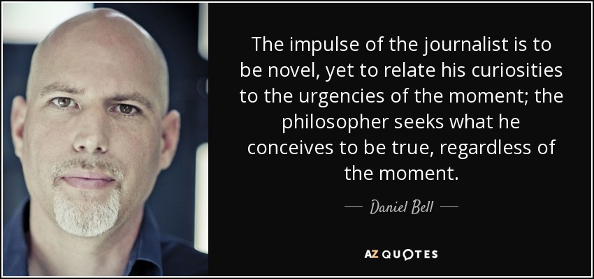 The impulse of the journalist is to be novel, yet to relate his curiosities to the urgencies of the moment; the philosopher seeks what he conceives to be true, regardless of the moment. - Daniel Bell