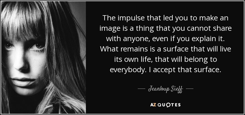The impulse that led you to make an image is a thing that you cannot share with anyone, even if you explain it. What remains is a surface that will live its own life, that will belong to everybody. I accept that surface. - Jeanloup Sieff