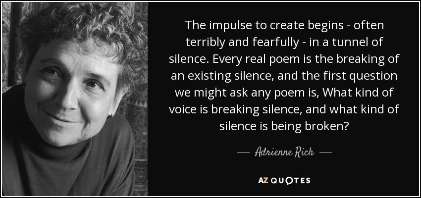 The impulse to create begins - often terribly and fearfully - in a tunnel of silence. Every real poem is the breaking of an existing silence, and the first question we might ask any poem is, What kind of voice is breaking silence, and what kind of silence is being broken? - Adrienne Rich