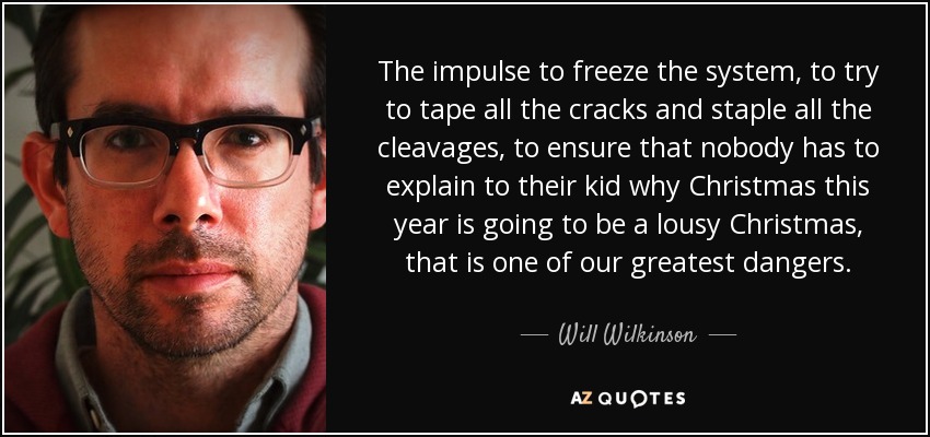 The impulse to freeze the system, to try to tape all the cracks and staple all the cleavages, to ensure that nobody has to explain to their kid why Christmas this year is going to be a lousy Christmas, that is one of our greatest dangers. - Will Wilkinson