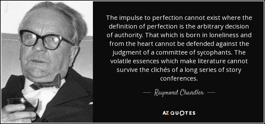 The impulse to perfection cannot exist where the definition of perfection is the arbitrary decision of authority. That which is born in loneliness and from the heart cannot be defended against the judgment of a committee of sycophants. The volatile essences which make literature cannot survive the clichés of a long series of story conferences. - Raymond Chandler
